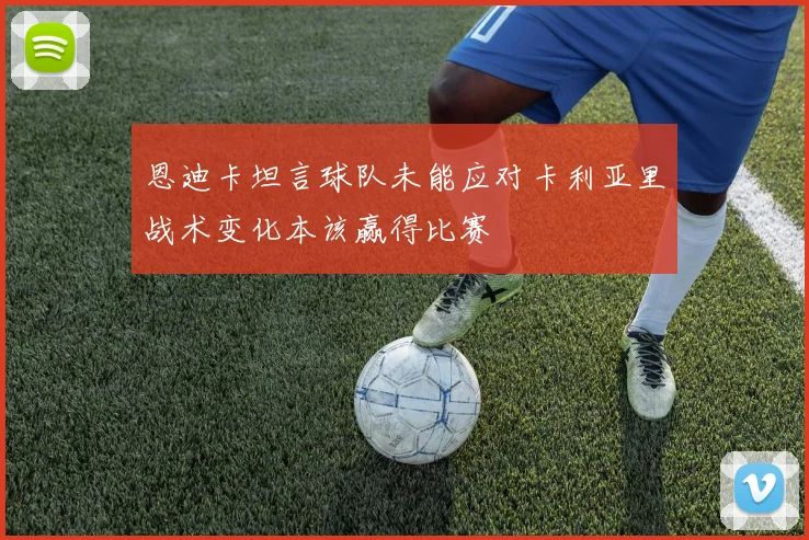 恩迪卡坦言球队未能应对卡利亚里战术变化本该赢得比赛