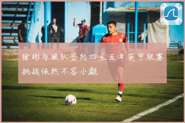 徐彬与狼队签约四至五年英甲联赛挑战依然不容小觑