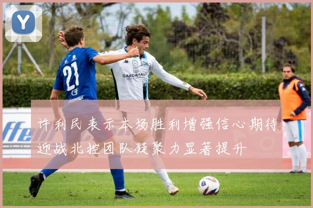 许利民表示本场胜利增强信心期待迎战北控团队凝聚力显著提升