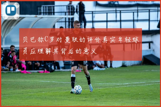 贝巴称C罗对曼联的评价真实年轻球员应理解其背后的意义