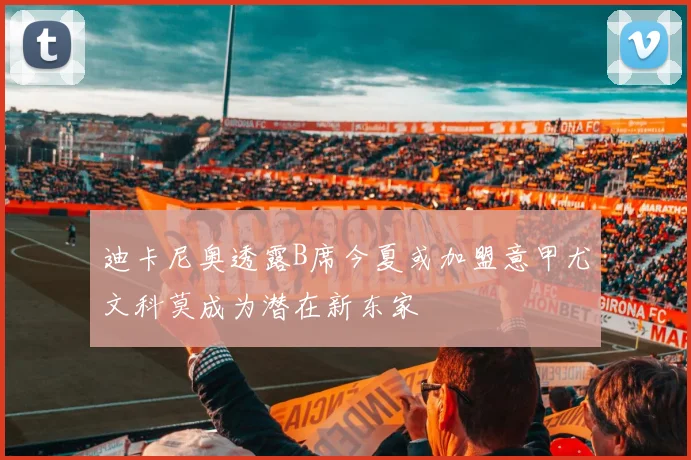 迪卡尼奥透露B席今夏或加盟意甲尤文科莫成为潜在新东家