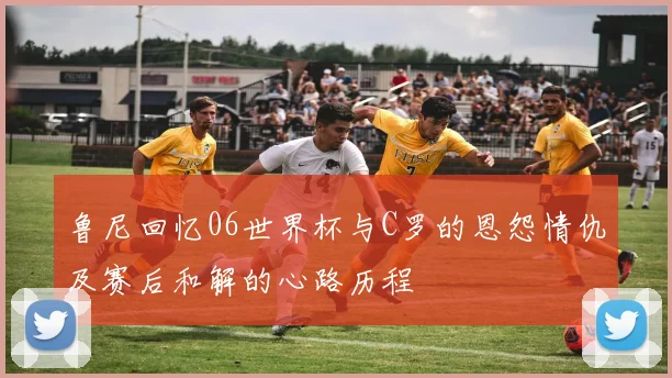 鲁尼回忆06世界杯与C罗的恩怨情仇及赛后和解的心路历程