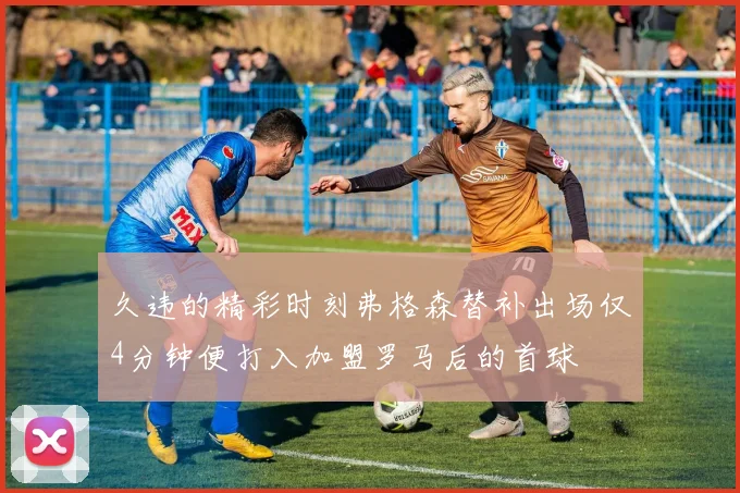 久违的精彩时刻弗格森替补出场仅4分钟便打入加盟罗马后的首球