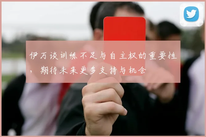 伊万谈训练不足与自主权的重要性，期待未来更多支持与机会
