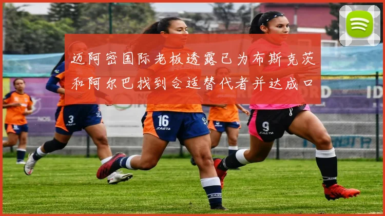 迈阿密国际老板透露已为布斯克茨和阿尔巴找到合适替代者并达成口头协议