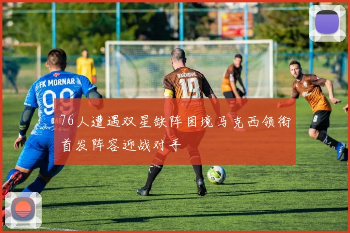 76人遭遇双星缺阵困境马克西领衔首发阵容迎战对手