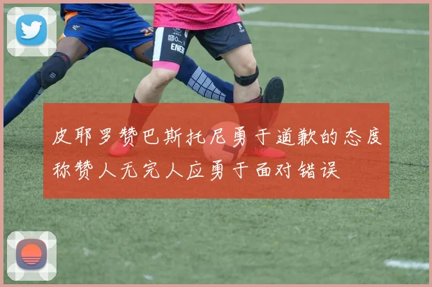 皮耶罗赞巴斯托尼勇于道歉的态度称赞人无完人应勇于面对错误