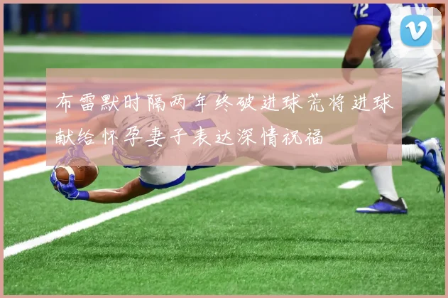 布雷默时隔两年终破进球荒将进球献给怀孕妻子表达深情祝福