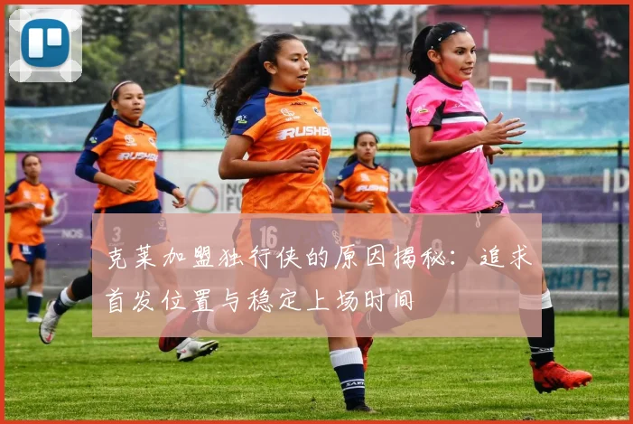 克莱加盟独行侠的原因揭秘：追求首发位置与稳定上场时间