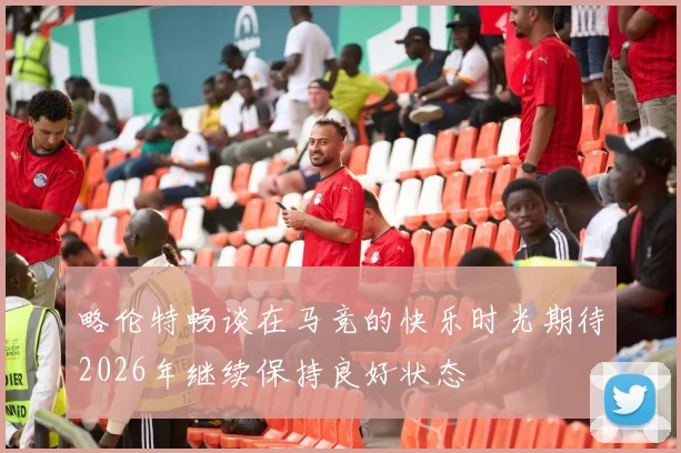 略伦特畅谈在马竞的快乐时光期待2026年继续保持良好状态