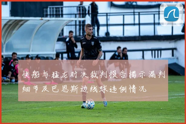 快船与猛龙对决裁判报告揭示漏判细节及巴恩斯边线球违例情况