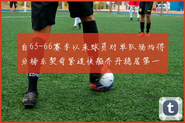 自65-66赛季以来球员对单队场均得分榜东契奇紧追快船乔丹稳居第一