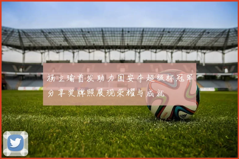 杨立瑜首发助力国安夺超级杯冠军分享奖牌照展现荣耀与成就