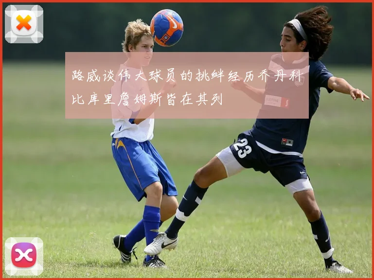路威谈伟大球员的挑衅经历乔丹科比库里詹姆斯皆在其列