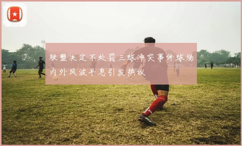 联盟决定不处罚三球冲突事件球场内外风波平息引发热议