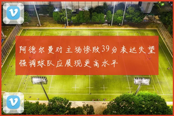 阿德尔曼对主场惨败39分表达失望强调球队应展现更高水平