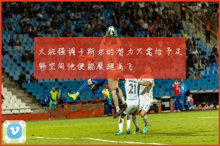 文班强调卡斯尔的潜力只需给予足够空间他便能展翅高飞