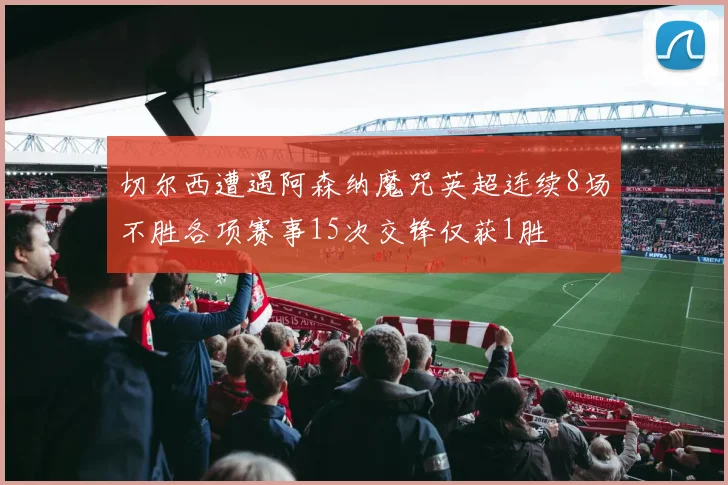 切尔西遭遇阿森纳魔咒英超连续8场不胜各项赛事15次交锋仅获1胜
