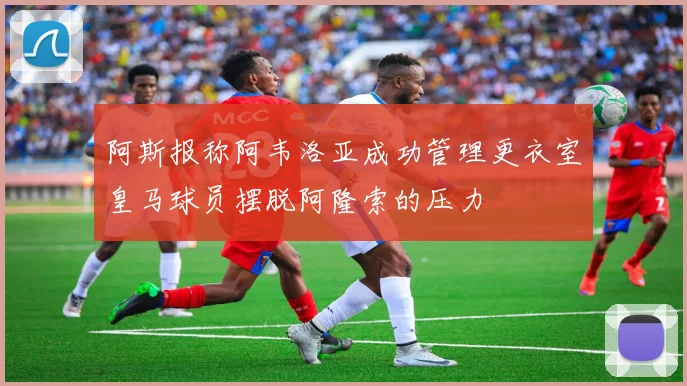 阿斯报称阿韦洛亚成功管理更衣室皇马球员摆脱阿隆索的压力