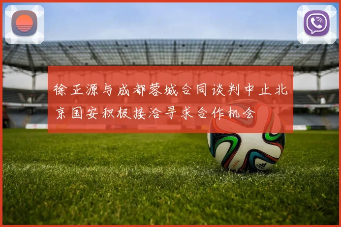徐正源与成都蓉城合同谈判中止北京国安积极接洽寻求合作机会