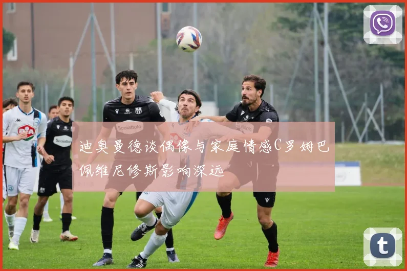 迪奥曼德谈偶像与家庭情感C罗姆巴佩维尼修斯影响深远