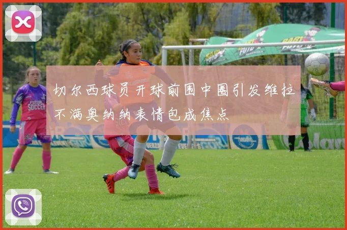 切尔西球员开球前围中圈引发维拉不满奥纳纳表情包成焦点