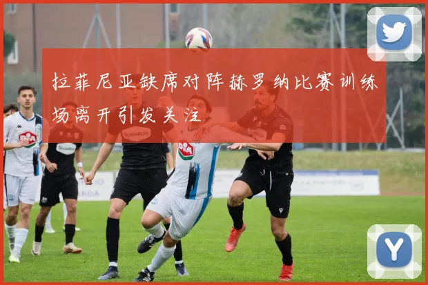 拉菲尼亚缺席对阵赫罗纳比赛训练场离开引发关注