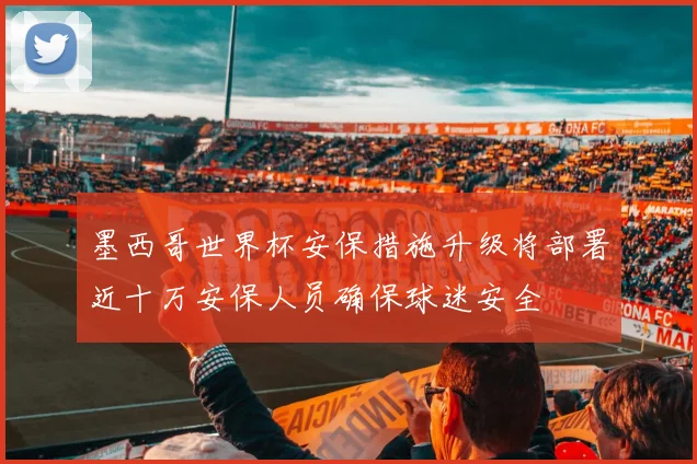 墨西哥世界杯安保措施升级将部署近十万安保人员确保球迷安全