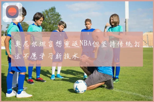 奥尼尔坦言想重返NBA但坚持传统打法不愿学习新技术