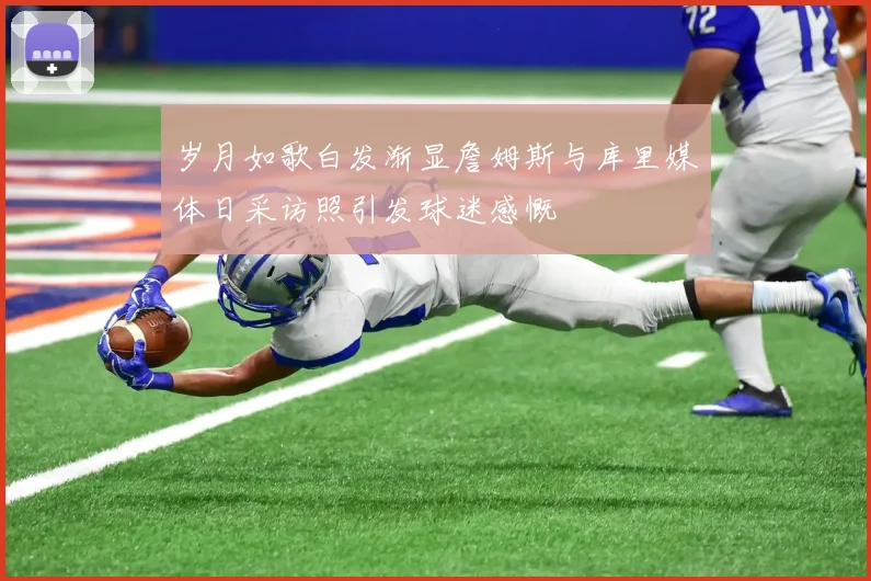 岁月如歌白发渐显詹姆斯与库里媒体日采访照引发球迷感慨